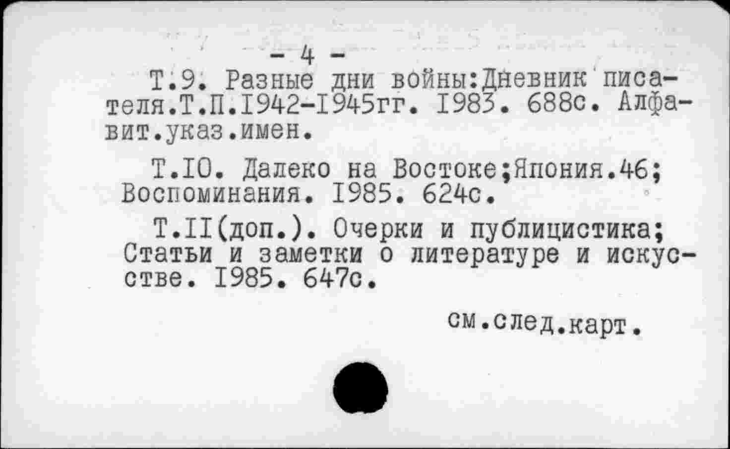 ﻿- 4 -
Т.9. Разные дни войны:Дневник писателя. Т.П.1942-1945гг. 1983. 688с. Алфавит.указ .имен.
Т.10. Далеко на Востоке;Япония.46; Воспоминания. 1985. 624с.
Т.Н(доп.). Очерки и публицистика;
Статьи и заметки о литературе и искусстве. 1985. 647с.
см.след.карт.